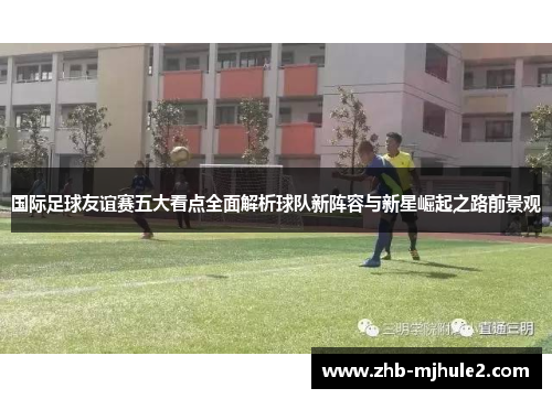 国际足球友谊赛五大看点全面解析球队新阵容与新星崛起之路前景观 国际足球友谊赛五大看点全面解析球队新阵容与新星崛起之路前景观